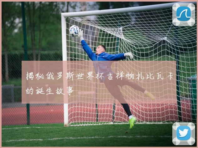 揭秘俄罗斯世界杯吉祥物扎比瓦卡的诞生故事