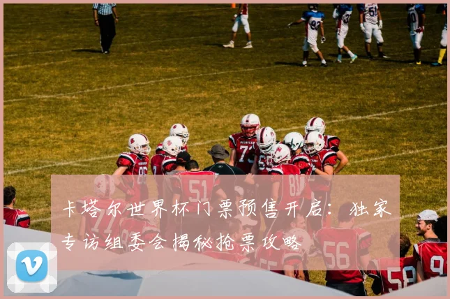 卡塔尔世界杯门票预售开启：独家专访组委会揭秘抢票攻略