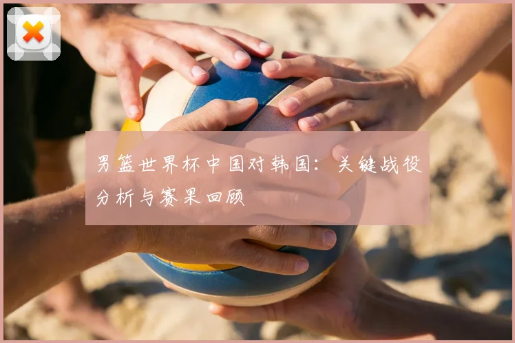 男篮世界杯中国对韩国:关键战役分析与赛果回顾
