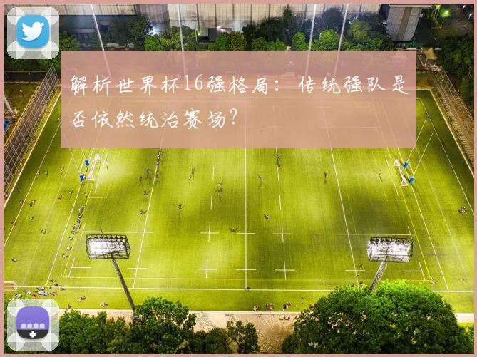 解析世界杯16强格局：传统强队是否依然统治赛场？