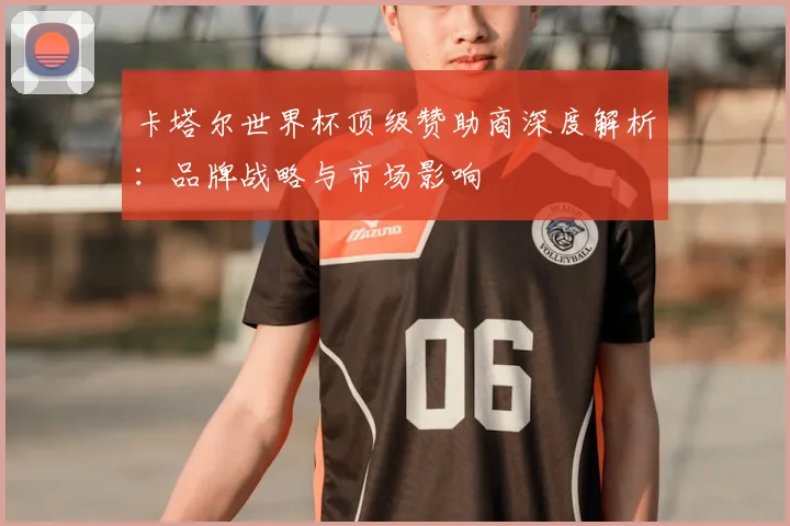卡塔尔世界杯顶级赞助商深度解析：品牌战略与市场影响