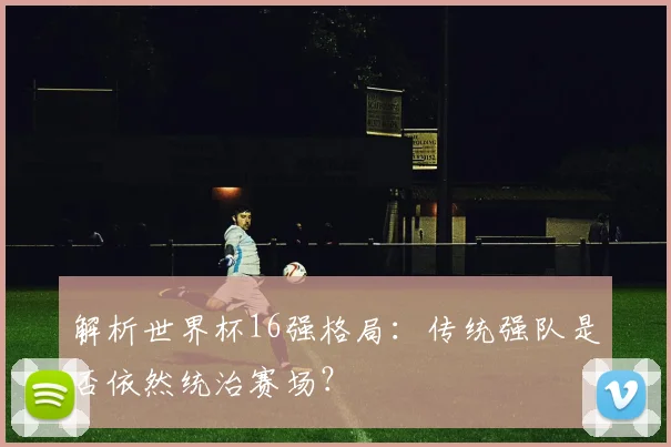 解析世界杯16强格局：传统强队是否依然统治赛场？