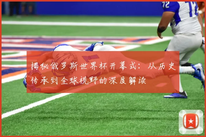 揭秘俄罗斯世界杯开幕式：从历史传承到全球视野的深度解读