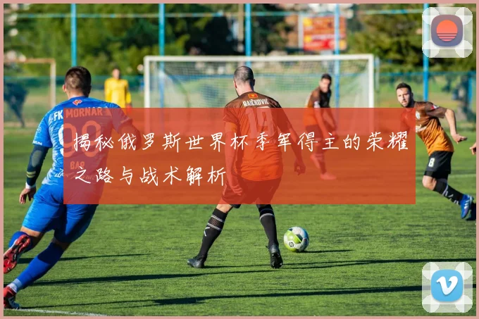 揭秘俄罗斯世界杯季军得主的荣耀之路与战术解析
