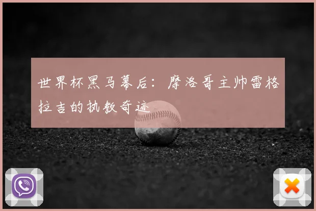 世界杯黑马幕后:摩洛哥主帅雷格拉吉的执教奇迹