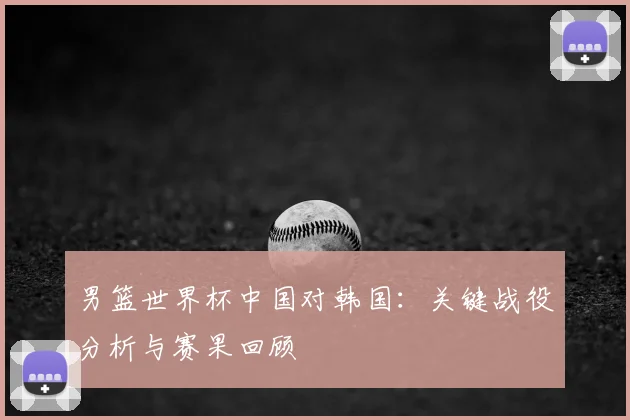 男篮世界杯中国对韩国:关键战役分析与赛果回顾