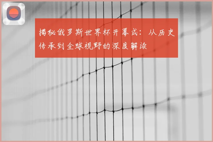 揭秘俄罗斯世界杯开幕式：从历史传承到全球视野的深度解读