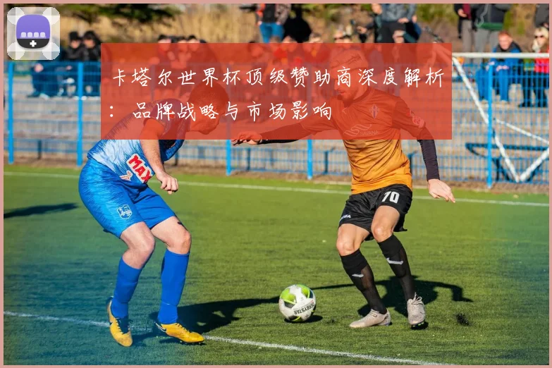 卡塔尔世界杯顶级赞助商深度解析：品牌战略与市场影响