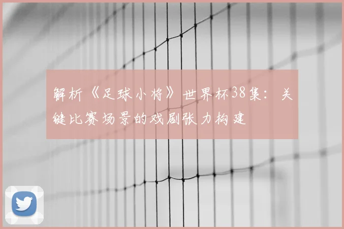 解析《足球小将》世界杯38集：关键比赛场景的戏剧张力构建