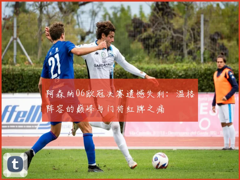 阿森纳06欧冠决赛遗憾失利：温格阵容的巅峰与门将红牌之痛