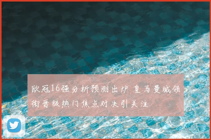 欧冠16强分析预测出炉 皇马曼城领衔晋级热门焦点对决引关注