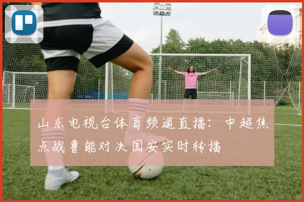 山东电视台体育频道直播：中超焦点战鲁能对决国安实时转播