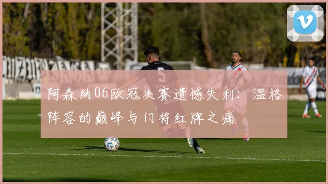 阿森纳06欧冠决赛遗憾失利：温格阵容的巅峰与门将红牌之痛