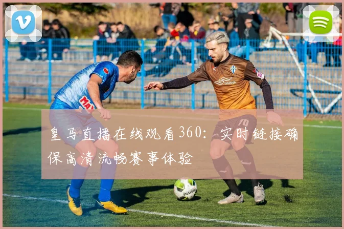 皇马直播在线观看360:实时链接确保高清流畅赛事体验