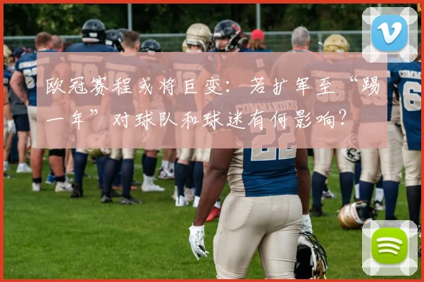 欧冠赛程或将巨变：若扩军至“踢一年”对球队和球迷有何影响？