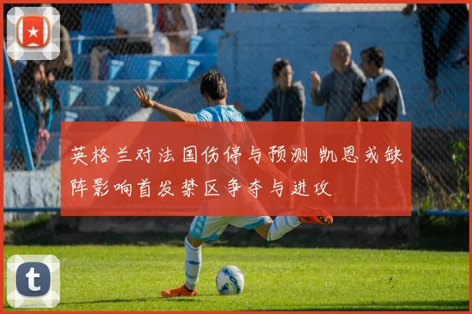 英格兰对法国伤停与预测 凯恩或缺阵影响首发禁区争夺与进攻