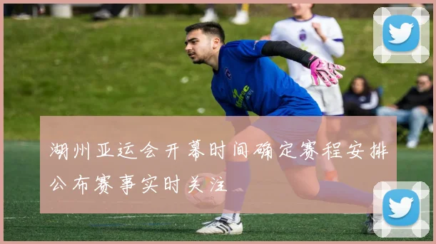 湖州亚运会开幕时间确定赛程安排公布赛事实时关注