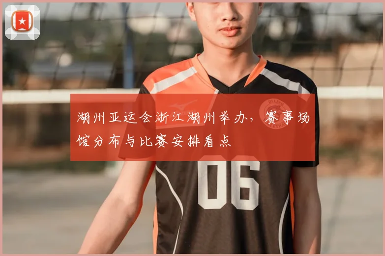 湖州亚运会浙江湖州举办，赛事场馆分布与比赛安排看点