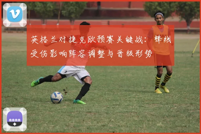 英格兰对捷克欧预赛关键战：锋线受伤影响阵容调整与晋级形势
